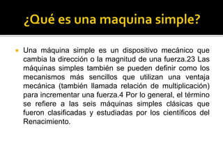  Una máquina simple es un dispositivo mecánico que
cambia la dirección o la magnitud de una fuerza.23 Las
máquinas simples también se pueden definir como los
mecanismos más sencillos que utilizan una ventaja
mecánica (también llamada relación de multiplicación)
para incrementar una fuerza.4 Por lo general, el término
se refiere a las seis máquinas simples clásicas que
fueron clasificadas y estudiadas por los científicos del
Renacimiento.
 
