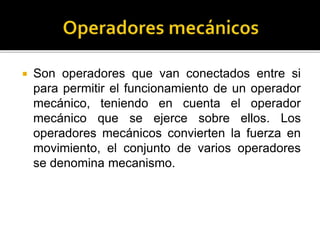 Son operadores que van conectados entre si
para permitir el funcionamiento de un operador
mecánico, teniendo en cuenta el operador
mecánico que se ejerce sobre ellos. Los
operadores mecánicos convierten la fuerza en
movimiento, el conjunto de varios operadores
se denomina mecanismo.
 