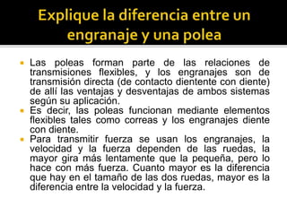  Las poleas forman parte de las relaciones de
transmisiones flexibles, y los engranajes son de
transmisión directa (de contacto dientente con diente)
de allí las ventajas y desventajas de ambos sistemas
según su aplicación.
 Es decir, las poleas funcionan mediante elementos
flexibles tales como correas y los engranajes diente
con diente.
 Para transmitir fuerza se usan los engranajes, la
velocidad y la fuerza dependen de las ruedas, la
mayor gira más lentamente que la pequeña, pero lo
hace con más fuerza. Cuanto mayor es la diferencia
que hay en el tamaño de las dos ruedas, mayor es la
diferencia entre la velocidad y la fuerza.
 