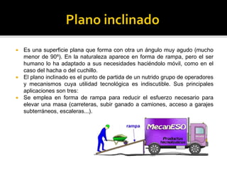  Es una superficie plana que forma con otra un ángulo muy agudo (mucho
menor de 90º). En la naturaleza aparece en forma de rampa, pero el ser
humano lo ha adaptado a sus necesidades haciéndolo móvil, como en el
caso del hacha o del cuchillo.
 El plano inclinado es el punto de partida de un nutrido grupo de operadores
y mecanismos cuya utilidad tecnológica es indiscutible. Sus principales
aplicaciones son tres:
 Se emplea en forma de rampa para reducir el esfuerzo necesario para
elevar una masa (carreteras, subir ganado a camiones, acceso a garajes
subterráneos, escaleras...).
 