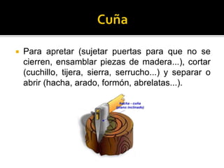  Para apretar (sujetar puertas para que no se
cierren, ensamblar piezas de madera...), cortar
(cuchillo, tijera, sierra, serrucho...) y separar o
abrir (hacha, arado, formón, abrelatas...).
 