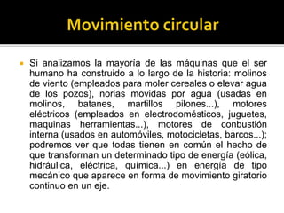  Si analizamos la mayoría de las máquinas que el ser
humano ha construido a lo largo de la historia: molinos
de viento (empleados para moler cereales o elevar agua
de los pozos), norias movidas por agua (usadas en
molinos, batanes, martillos pilones...), motores
eléctricos (empleados en electrodomésticos, juguetes,
maquinas herramientas...), motores de conbustión
interna (usados en automóviles, motocicletas, barcos...);
podremos ver que todas tienen en común el hecho de
que transforman un determinado tipo de energía (eólica,
hidráulica, eléctrica, química...) en energía de tipo
mecánico que aparece en forma de movimiento giratorio
continuo en un eje.
 