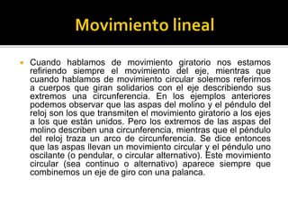  Cuando hablamos de movimiento giratorio nos estamos
refiriendo siempre el movimiento del eje, mientras que
cuando hablamos de movimiento circular solemos referirnos
a cuerpos que giran solidarios con el eje describiendo sus
extremos una circunferencia. En los ejemplos anteriores
podemos observar que las aspas del molino y el péndulo del
reloj son los que transmiten el movimiento giratorio a los ejes
a los que están unidos. Pero los extremos de las aspas del
molino describen una circunferencia, mientras que el péndulo
del reloj traza un arco de circunferencia. Se dice entonces
que las aspas llevan un movimiento circular y el péndulo uno
oscilante (o pendular, o circular alternativo). Este movimiento
circular (sea continuo o alternativo) aparece siempre que
combinemos un eje de giro con una palanca.
 