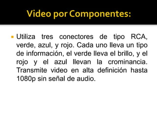  Utiliza tres conectores de tipo RCA,
verde, azul, y rojo. Cada uno lleva un tipo
de información, el verde lleva el brillo, y el
rojo y el azul llevan la crominancia.
Transmite video en alta definición hasta
1080p sin señal de audio.
 