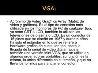  Acrónimo de Video Graphics Array (Matriz de
video y gráficos). Es el tipo de conexión más
utilizada en los monitores de PC de cualquier tipo,
ya sean CRT o LCD, también la utilizan las
televisiones de plasma o LCD. Es un conector de
15 pines que se diseñó en 1987 y durante años
ha sido el estándar en lo que se refiere a
hardware grafico de cualquier tipo, hasta la
llegada de la señal de video digital. Existe
también una versión Mini-VGA, que se utiliza en
algunos ordenadores portátiles, su función es la
misma, la única diferencia es el tamaño, y que no
lleva los tornillos para anclar el conector.
 