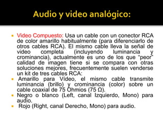  Video Compuesto: Usa un cable con un conector RCA
de color amarillo habitualmente (para diferenciarlo de
otros cables RCA). El mismo cable lleva la señal de
video completa (incluyendo luminancia y
crominancia), actualmente es uno de los que “peor”
calidad de imagen tiene si se compara con otras
soluciones mejores, frecuentemente suelen venderse
un kit de tres cables RCA:
 Amarillo para Vídeo, el mismo cable transmite
luminancia (brillo) y crominancia (color) sobre un
cable coaxial de 75 Ohmios (75 Ω).
 Negro o blanco (Left, canal Izquierdo, Mono) para
audio.
 Rojo (Right, canal Derecho, Mono) para audio.
 