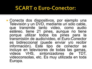  Conecta dos dispositivos, por ejemplo una
Televisión y un DVD, mediante un sólo cable,
que transmite tanto video, como audio
estéreo. tiene 21 pines, aunque no tiene
porque utilizar todos los pines para la
transmisión de audio/video, el Euro-Conector
es bidireccional (puede enviar y/o recibir
información). Este tipo de conector se
incluye en televisores de todas las gamas,
videos VHS, sintonizadores de TDT,
videoconsolas, etc. Es muy utilizada en toda
Europa.
 