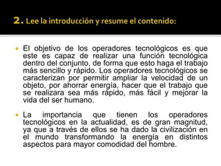  El objetivo de los operadores tecnológicos es que
este es capaz de realizar una función tecnológica
dentro del conjunto, de forma que esto haga el trabajo
más sencillo y rápido. Los operadores tecnológicos se
caracterizan por permitir ampliar la velocidad de un
objeto, por ahorrar energía, hacer que el trabajo que
se realizara sea más rápido, más fácil y mejorar la
vida del ser humano.
 La importancia que tienen los operadores
tecnológicos en la actualidad, es de gran magnitud,
ya que a través de ellos se ha dado la civilización en
el mundo transformando la energía en distintos
aspectos para mayor comodidad del hombre.
 
