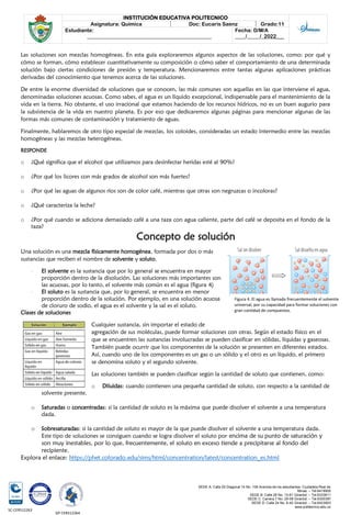SEDE A: Calle 55 Diagonal 14 No. 106 Avenida de los estudiantes. Ciudadela Real de
Minas. – Tel.6419905
SEDE B: Calle 28 No. 13-61 Girardot. – Tel.6333611
SEDE C: Carrera 7 No. 29-58 Girardot. – Tel.6300387
SEDE D: Calle 24 No. 6-42 Girardot. – Tel.6423903
www.politecnico.edu.co
INSTITUCIÓN EDUCATIVA POLITECNICO
Asignatura: Química Doc: Eucaris Saenz Grado:11
Estudiante:
________________________________________________
Fecha: D/M/A
____/_____/_2022___
SC-CER512263
GP-CER512264
Las soluciones son mezclas homogéneas. En esta guía exploraremos algunos aspectos de las soluciones, como: por qué y
cómo se forman, cómo establecer cuantitativamente su composición o cómo saber el comportamiento de una determinada
solución bajo ciertas condiciones de presión y temperatura. Mencionaremos entre tantas algunas aplicaciones prácticas
derivadas del conocimiento que tenemos acerca de las soluciones.
De entre la enorme diversidad de soluciones que se conocen, las más comunes son aquellas en las que interviene el agua,
denominadas soluciones acuosas. Como sabes, el agua es un líquido excepcional, indispensable para el mantenimiento de la
vida en la tierra. No obstante, el uso irracional que estamos haciendo de los recursos hídricos, no es un buen augurio para
la subsistencia de la vida en nuestro planeta. Es por eso que dedicaremos algunas páginas para mencionar algunas de las
formas más comunes de contaminación y tratamiento de aguas.
Finalmente, hablaremos de otro tipo especial de mezclas, los coloides, consideradas un estado intermedio entre las mezclas
homogéneas y las mezclas heterogéneas.
RESPONDE
o ¿Qué significa que el alcohol que utilizamos para desinfectar heridas esté al 90%?
o ¿Por qué los licores con más grados de alcohol son más fuertes?
o ¿Por qué las aguas de algunos ríos son de color café, mientras que otras son negruzcas o incoloras?
o ¿Qué caracteriza la leche?
o ¿Por qué cuando se adiciona demasiado café a una taza con agua caliente, parte del café se deposita en el fondo de la
taza?
Concepto de solución
Una solución es una mezcla físicamente homogénea, formada por dos o más
sustancias que reciben el nombre de solvente y soluto.
- El solvente es la sustancia que por lo general se encuentra en mayor
proporción dentro de la disolución. Las soluciones más importantes son
las acuosas, por lo tanto, el solvente más común es el agua (figura 4)
- El soluto es la sustancia que, por lo general, se encuentra en menor
proporción dentro de la solución. Por ejemplo, en una solución acuosa
de cloruro de sodio, el agua es el solvente y la sal es el soluto.
Clases de soluciones
Cualquier sustancia, sin importar el estado de
agregación de sus moléculas, puede formar soluciones con otras. Según el estado físico en el
que se encuentren las sustancias involucradas se pueden clasificar en sólidas, líquidas y gaseosas.
También puede ocurrir que los componentes de la solución se presenten en diferentes estados.
Así, cuando uno de los componentes es un gas o un sólido y el otro es un líquido, el primero
se denomina soluto y el segundo solvente.
Las soluciones también se pueden clasificar según la cantidad de soluto que contienen, como:
o Diluidas: cuando contienen una pequeña cantidad de soluto, con respecto a la cantidad de
solvente presente.
o Saturadas o concentradas: si la cantidad de soluto es la máxima que puede disolver el solvente a una temperatura
dada.
o Sobresaturadas: si la cantidad de soluto es mayor de la que puede disolver el solvente a una temperatura dada.
Este tipo de soluciones se consiguen cuando se logra disolver el soluto por encima de su punto de saturación y
son muy inestables, por lo que, frecuentemente, el soluto en exceso tiende a precipitarse al fondo del
recipiente.
Explora el enlace: https://phet.colorado.edu/sims/html/concentration/latest/concentration_es.html
Figura 4. El agua es llamada frecuentemente el solvente
universal, por su capacidad para formar soluciones con
gran cantidad de compuestos.
 