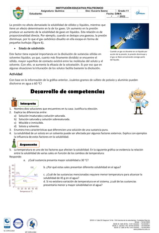 SEDE A: Calle 55 Diagonal 14 No. 106 Avenida de los estudiantes. Ciudadela Real de
Minas. – Tel.6419905
SEDE B: Calle 28 No. 13-61 Girardot. – Tel.6333611
SEDE C: Carrera 7 No. 29-58 Girardot. – Tel.6300387
SEDE D: Calle 24 No. 6-42 Girardot. – Tel.6423903
www.politecnico.edu.co
INSTITUCIÓN EDUCATIVA POLITECNICO
Asignatura: Química Doc: Eucaris Saenz Grado:11
Estudiante:
________________________________________________
Fecha: D/M/A
____/_____/_2022___
SC-CER512263
GP-CER512264
La presión no afecta demasiado la solubilidad de sólidos y líquidos, mientras que
tiene un efecto determinante en la de los gases. Un aumento en la presión
produce un aumento de la solubilidad de gases en líquidos. Esta relación es de
proporcionalidad directa. Por ejemplo, cuando se destapa una gaseosa, la presión
disminuye, por lo que el gas carbónico disuelto en ella escapa en forma de
pequeñas burbujas (figura 6).
• Estado de subdivisión
Este factor tiene especial importancia en la disolución de sustancias sólidas en
solventes líquidos, ya que, cuanto más finamente dividido se encuentre el
sólido, mayor superficie de contacto existirá entre las moléculas del soluto y el
solvente. Con ello, se aumenta la eficacia de la solvatación. Es por eso que en
algunas situaciones la trituración de los solutos facilita bastante la disolución.
Actividad
Con base en la información de la gráfica anterior, ¿cuántos gramos de sulfato de potasio y aluminio pueden
disolverse en agua a 60 °C?
Desarrollo de competencias
1. Nombra diez soluciones que encuentres en tu casa. Justifica tu elección.
2. Explica las diferencias entre:
a) Solución insaturada y solución saturada.
b) Solución saturada y solución sobresaturada.
c) Miscible e inmiscible.
d) Soluto y solvente.
3. Enumera tres características que diferencien una solución de una sustancia pura.
4. La solubilidad de un soluto en un solvente puede ser afectada por algunos factores externos. Explica con ejemplos
la influencia de estos factores en la solubilidad.
5. La temperatura es uno de los factores que afectan la solubilidad. En la siguiente gráfica se evidencia la relación
entre la solubilidad de varias sales en función de los cambios de temperatura:
Responde:
a. ¿Cuál sustancia presenta mayor solubilidad a 30 °C?
b. ¿Por qué estas sales presentan diferente solubilidad en el agua?
c. ¿Cuál de las sustancias mencionadas requiere menor temperatura para alcanzar la
solubilidad de 45 g en el agua?
d. Si no existiera variación de temperatura en el sistema, ¿cuál de las sustancias
presentaría menor y mayor solubilidad en el agua?
Cuando un gas se disuelve en un líquido por
acción de la presión, la presión disminuye y
el gas se libera arrastrando consigo parte
del líquido.
interpreta
Argumenta
 