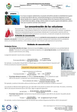 SEDE A: Calle 55 Diagonal 14 No. 106 Avenida de los estudiantes. Ciudadela Real de
Minas. – Tel.6419905
SEDE B: Calle 28 No. 13-61 Girardot. – Tel.6333611
SEDE C: Carrera 7 No. 29-58 Girardot. – Tel.6300387
SEDE D: Calle 24 No. 6-42 Girardot. – Tel.6423903
www.politecnico.edu.co
INSTITUCIÓN EDUCATIVA POLITECNICO
Asignatura: Química Doc: Eucaris Saenz Grado:11
Estudiante:
________________________________________________
Fecha: D/M/A
____/_____/_2022___
SC-CER512263
GP-CER512264
Si un buzo se expone súbitamente a la presión atmosférica donde la solubilidad de los gases
es menor que dentro del mar, se formarán burbujas en su torrente sanguíneo y en los
demás líquidos de su organismo. Estas burbujas alteran los impulsos nerviosos y provocan
un fuerte dolor de cabeza, vértigo, vómito y dolor en la parte superior del abdomen. ¿Cómo
crees que se podrían controlar estos efectos?
La concentración de las soluciones
De acuerdo con la cantidad de soluto presente, tendremos soluciones diluidas, saturadas y
sobresaturadas. Si bien podemos diferenciar una solución concentrada de una diluida, no podemos
determinar exactamente qué tan concentrada o diluida está. A continuación, veremos cómo se
cuantifica la cantidad de soluto presente en una solución, a través del concepto de concentración.
Definición de concentración
La concentración de una solución expresa la cantidad de soluto presente en una cantidad dada de
solvente o de solución. En términos cuantitativos, esto es, la relación o proporción matemática entre la cantidad de
soluto y la cantidad de solvente o, entre soluto y solución. Esta relación suele expresarse en porcentaje.
Unidades de concentración
Unidades físicas
- Porcentaje referido a la masa: relaciona la masa del soluto, en gramos, presente en una cantidad dada de
solución. Teniendo en cuenta que el resultado se expresa como porcentaje de soluto, la cantidad patrón de
solución suele tomarse como 100 g.
La siguiente expresión resume estos conceptos:
Por ejemplo, si se disuelven 10 g de NaCl en 90 g de agua, ¿cuál es el porcentaje en masa de la sal?
Primero se calcula la masa de la solución:
Luego remplazamos en la fórmula:
- Porcentaje referido al volumen: se refiere al volumen de soluto, en mL, presente en cada
100 mL de solución. La expresión que utilizamos para calcularlo es:
% 𝑒𝑛 𝑣𝑜𝑙𝑢𝑚𝑒𝑛 𝑑𝑒 𝑠𝑜𝑙𝑢𝑡𝑜 =
𝑉𝑜𝑙𝑢𝑚𝑒𝑛 (𝑚𝐿)𝑑𝑒 𝑠𝑜𝑙𝑢𝑡𝑜
𝑉𝑜𝑙𝑢𝑚𝑒𝑛 (𝑚𝐿)𝑑𝑒 𝑠𝑜𝑙𝑢𝑐𝑖ó𝑛
. 100
Por ejemplo, ¿cuántos ml de ácido sulfúrico (H2SO4) hay en 300 ml de una solución al 20% en volumen?
Una solución al 20% de H2SO4 significa que, por cada 100 mL de solución se tienen 20 mL de H2SO4. Por tanto, si tenemos
300 mL de solución tendremos 60 mL de H2SO4, según la siguiente operación:
- Porcentaje masa-volumen: representa la masa de soluto (en g) por cada 100 mL de solución. Se puede calcular
según la expresión:
Por ejemplo, ¿cuál es el porcentaje p/v de una solución que contiene 20 gramos de KOH en 250 mL de solución?
propone
10 g de NaCl + 90 g de agua =100 g de solución.
Para preparar soluciones se
necesitan distintos instrumentos de
laboratorio: vasos de precipitados,
Erlenmeyer, probetas, matraces y
tubos de ensayo.
 