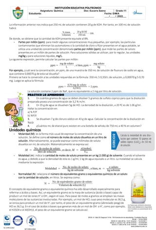 SEDE A: Calle 55 Diagonal 14 No. 106 Avenida de los estudiantes. Ciudadela Real de
Minas. – Tel.6419905
SEDE B: Calle 28 No. 13-61 Girardot. – Tel.6333611
SEDE C: Carrera 7 No. 29-58 Girardot. – Tel.6300387
SEDE D: Calle 24 No. 6-42 Girardot. – Tel.6423903
www.politecnico.edu.co
INSTITUCIÓN EDUCATIVA POLITECNICO
Asignatura: Química Doc: Eucaris Saenz Grado:11
Estudiante:
________________________________________________
Fecha: D/M/A
____/_____/_2022___
SC-CER512263
GP-CER512264
La información anterior nos indica que 250 mL de solución contienen 20 g de KOH. Por tanto, en 100 mL de solución
habrá:
De donde, se obtiene que la cantidad de KOH presente equivale al 8%.
- Partes por millón (ppm): para medir algunas concentraciones muy pequeñas, por ejemplo, las partículas
contaminantes que eliminan los automotores o la cantidad de cloro o flúor presentes en el agua potable, se
utiliza una unidad de concentración denominada partes por millón (ppm), que mide las partes de soluto
presentes en un millón de partes de solución. Para soluciones sólidas se utilizan, por lo regular, las unidades
mg/kg y para soluciones líquidas, mg/L.
La siguiente expresión, permite calcular las partes por millón:
Por ejemplo, ¿cuál será la concentración, en ppm, de una muestra de 350 mL de solución de fluoruro de sodio en agua,
que contiene 0,00070 g de esta sal disuelta?
Primero se hace la conversión a las unidades requeridas en la fórmula: 350 mL 5 0,350 L de solución, y 0,00070 g 5 0,70
mg. Luego se aplica la fórmula:
La solución contiene 2 ppm de NaF, que es equivalente a 2 mg por litro de solución.
PRACTICO LO APRENDIDO
1. En cuántos gramos de agua se deben disolver 5 gramos de sulfato cúprico para que la disolución
preparada posea una concentración de 3,2 % m/m.
2. En 35 g de agua se disuelven 5g de HCl. La densidad de la disolución, a 20 ºC es de 1.06 g/ml .
Hallar la concentración en:
a) % P/P
b) %P/V
3. Se disuelven 7 g de cloruro sódico en 43 g de agua. Calcular la concentración de la disolución en
%p/p
4. ¿Cuántos mL de etanol puro existen en una botella de whisky de 750 mL a 40 % en volumen?
Unidades químicas
- Molaridad (M): es la forma más usual de expresar la concentración de una
solución. Se define como el número de moles de soluto disueltos en un litro de
solución. Alternativamente, se puede expresar como milimoles de soluto
disueltos en mL de solución. Matemáticamente se expresa así:
- Molalidad (m): indica la cantidad de moles de soluto presentes en un kg (1.000 g) de solvente. Cuando el solvente
es agua, y debido a que la densidad de esta es 1 g/ml, 1 kg de agua equivale a un litro. La molalidad se calcula
mediante la expresión:
- Normalidad (N): relaciona el número de equivalentes gramo o equivalentes químicos de un soluto
con la cantidad de solución, en litros. Se expresa como:
El concepto de equivalente gramo o equivalente químico ha sido desarrollado especialmente para
referirse a ácidos y bases. Así, un equivalente gramo es la masa de sustancia (ácido o base) capaz de
producir un mol de iones H+
o OH-
, según el caso. Para pasar de moles a gramos se emplean las masas
moleculares de las sustancias involucradas. Por ejemplo, un mol de HCl, cuyo peso molecular es 36,5 g,
se ioniza para producir un mol de H+
, por tanto, el peso de un equivalente gramo (abreviado peqg) de
HCl es 36,5 g. En el caso de ácidos o bases que generan más de un mol de OH-
o H+
, como por ejemplo,
el H2SO4 o el Al(OH)3, el peso de un equivalente gramo se calcula así:
Los frascos que contienen soluciones
deben estar debidamente etiquetados
con el nombre y la concentración de la
solución.
 