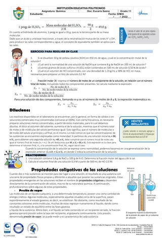 SEDE A: Calle 55 Diagonal 14 No. 106 Avenida de los estudiantes. Ciudadela Real de
Minas. – Tel.6419905
SEDE B: Calle 28 No. 13-61 Girardot. – Tel.6333611
SEDE C: Carrera 7 No. 29-58 Girardot. – Tel.6300387
SEDE D: Calle 24 No. 6-42 Girardot. – Tel.6423903
www.politecnico.edu.co
INSTITUCIÓN EDUCATIVA POLITECNICO
Asignatura: Química Doc: Eucaris Saenz Grado:11
Estudiante:
________________________________________________
Fecha: D/M/A
____/_____/_2022___
SC-CER512263
GP-CER512264
En cuanto al hidróxido de aluminio, 1 peqg es igual a 26 g, que es la tercera parte de su masa
molecular.
Dado que un ácido y una base reaccionan, a través de la neutralización mutua de los iones H+
y OH-
,
para producir las sales correspondientes y agua; el concepto de equivalente también se aplica para
las sales.
EJERCICIOS PARA RESOLVER EN CLASE
1. Si se disuelven 10 g de potasa cáustica (KOH) en 450 mL de agua, ¿cuál es la concentración molal de la
solución?
2. ¿Cuál será la normalidad de una solución de NaOH que contiene 8 g de NaOH en 200 mL de solución?
3. ¿Cuántos gramos de ácido sulfúrico (H2SO4) están contenidos en 500 mL de solución 0,50 N de ácido?
4. ¿Cuál es el volumen de HCl concentrado, con una densidad de 1,19 g/mL y 38% de HCl, en masa,
necesarios para preparar un litro de solución 0,1 N?
- Fracción molar (X): expresa el número de moles de un componente de la solución, en relación con el número
total de moles, incluyendo todos los componentes presentes. Se calcula mediante la expresión:
Para una solución de dos componentes, llamando nA y nB al número de moles de A y B, la expresión matemática es:
Diluciones
Los reactivos disponibles en el laboratorio se encuentran, por lo general, en forma de sólidos o en
soluciones comerciales muy concentradas (cercanas al 100%). Con cierta frecuencia, es necesario
preparar soluciones menos concentradas, a partir de estos materiales, para lo cual debemos
diluirlas. Al diluir el volumen del solvente, aumenta el de la solución, mientras que el número total
de moles o de moléculas del soluto permanece igual. Esto significa, que el número de moléculas o
de moles del soluto al principio y al final, es el mismo. Lo más común es que las concentraciones de
las sustancias se encuentren expresadas como molaridad. Si partimos de una solución inicial n1 = M1
x V1, para obtener una segunda solución n2 =M2 x V2, debe cumplirse que el número inicial de moles sea
igual al número final de moles (n1 = n2). De ahí deducimos que M1 x V1 = M2 x V2. Esta expresión es la clave para
determinar el volumen final, V2, o la concentración final, M2, según sea el caso.
Cuando la concentración de la solución se expresa como normalidad, podemos basarnos en una generalización de la
expresión anterior: C1 x V1 = C2 x V2, en donde C indica la concentración de la solución.
PRACTIQUEMOS
1. Una solución contiene 5,8 g de NaCl y 100 g de H2O. Determina la fracción molar del agua y de la sal.
2. Calcula el volumen final de una solución 0,5 M a partir de 300 mL de HCl 2,0 M.
Propiedades coligativas de las soluciones
Cuando dos o más sustancias se mezclan para dar lugar a una solución, el resultado es una sustancia con
una serie de propiedades físicas propias y diferentes a aquellas que poseían las sustancias originales. Estas
propiedades emergentes en las soluciones reciben el nombre de propiedades coligativas y dependen
directamente de la concentración de soluto, mas no de su naturaleza química. A continuación,
profundizaremos sobre algunas de estas propiedades.
- Presión de vapor
Las moléculas de un líquido cualquiera, a una determinada temperatura, poseen una cierta cantidad de
energía cinética. Algunas moléculas, especialmente aquellas situadas cerca de la superficie, pasan
espontáneamente al estado gaseoso, es decir, se volatilizan. No obstante, como resultado de las
constantes colisiones entre moléculas, muchas de estas regresan nuevamente al líquido, dando como
resultado un estado de equilibrio entre las fases gaseosa
y líquida de la sustancia. Ahora bien, si el líquido se halla contenido en un recipiente cerrado, la fracción
gaseosa ejercerá presión sobre la tapa del recipiente, al golpearla continuamente. Esta presión,
denominada presión de vapor, se puede medir y es característica de cada sustancia.
El esquema muestra la disminución
de la presión de vapor de un solvente
en solución
 