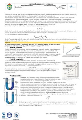 SEDE A: Calle 55 Diagonal 14 No. 106 Avenida de los estudiantes. Ciudadela Real de
Minas. – Tel.6419905
SEDE B: Calle 28 No. 13-61 Girardot. – Tel.6333611
SEDE C: Carrera 7 No. 29-58 Girardot. – Tel.6300387
SEDE D: Calle 24 No. 6-42 Girardot. – Tel.6423903
www.politecnico.edu.co
INSTITUCIÓN EDUCATIVA POLITECNICO
Asignatura: Química Doc: Eucaris Saenz Grado:11
Estudiante:
________________________________________________
Fecha: D/M/A
____/_____/_2022___
SC-CER512263
GP-CER512264
La proporción entre las fases gas-líquido, depende de la fuerza de cohesión existente entre las moléculas. Si la cohesión es débil, una
gran cantidad de moléculas se volatilizarán. Mientras que, si la cohesión es fuerte, serán muy
pocas las que lo consigan. Esto es lo que determina que unas sustancias sean más volátiles que otras. Por otro lado, la presión de
vapor aumenta con la temperatura, ya que, al contar con mayor energía cinética, más moléculas pasarán a la fase gaseosa.
Una solución cuyo soluto sea no volátil, poseerá una presión de vapor menor que la observada en el solvente puro. Por el contrario, si
el soluto es volátil, la presión de vapor de la solución será la suma de las presiones parciales de los componentes de la mezcla. Estas
relaciones se resumen en la ley de Raoult, formulada por François Raoult (1830-1901) en 1887.
Matemáticamente, la ley de Raoult se expresa así cuando el soluto es no volátil:
Donde PA es la presión de vapor de la solución, PAo es la presión de vapor del solvente puro y XA es la fracción molar del solvente en la
solución. Así, entre más diluida sea la solución, menor será la disminución de la presión de vapor
Para dos componentes volátiles tendremos:
donde Psolución es la presión de vapor de la solución final, y PA y PB representan las presiones parciales de los componentes
A y B, calculadas según la fórmula anterior.
RESUELVE
Un mol de glucosa se añade a 10 moles de agua, a 25 °C. Si la presión de vapor del agua pura, a esta
temperatura, es de 23,8 mm de Hg, ¿cuál será la presión de vapor de la mezcla?
- Punto de ebullición
El punto de ebullición de un líquido es la temperatura a la cual su presión de vapor es igual a la presión
atmosférica. Si a este líquido se le adiciona un soluto no volátil, la temperatura de ebullición de la
solución resultante, Aumenta. Experimentalmente se ha encontrado que la elevación del punto de
ebullición ΔTe es proporcional a la concentración molal (m) de la solución, según la expresión: ΔTe = Ke .
m Donde, m es la concentración molal y Ke es la constante de proporcionalidad, llamada constante
ebulloscópica molal. Ke se expresa en °C/m y es característica de cada solvente.
- Punto de congelación
En soluciones formadas por solutos no volátiles se observa un descenso de la temperatura de
congelación, respecto a la del solvente puro. Esta disminución es proporcional a la concentración molal
de la solución y se relaciona por medio de la constante crioscópica molal, que se expresa en °C/m y
depende de la naturaleza del solvente. La expresión matemática es:
ΔTc = Kc . m
Una de las aplicaciones de esta propiedad coligativa se relaciona con los anticongelantes, sustancias
empleadas principalmente en automóviles para evitar que el agua de los radiadores se congele
durante el invierno.
- Presión osmótica
La ósmosis es un fenómeno que se aplica especialmente a soluciones en
las cuales el solvente es el agua. Consiste en el paso de moléculas de agua
(solvente) a través de una membrana semipermeable, desde un
compartimiento menos concentrado hacia otro, con mayor concentración de soluto.
Una membrana semipermeable es una película, que permite el paso del solvente más no del soluto. Las
moléculas del solvente pueden pasar en ambas direcciones, a través de la membrana, pero el flujo
predominante ocurre en la dirección menor a mayor concentración de soluto y termina cuando la
presión ejercida por el golpeteo de moléculas de soluto a uno y otro lado de la membrana, se iguala.
Este golpeteo se traduce en un valor de presión, ejercida por las moléculas de soluto sobre la
membrana, denominada presión osmótica. La presión osmótica depende de la cantidad
de soluto y puede interpretarse como si el soluto fuera un gas que ejerce presión sobre las paredes de
un recipiente, su expresión matemática es:
𝜋
𝑛𝑅𝑇
𝑉
donde, 𝜋 representa la presión osmótica,
𝑛
𝑉
se interpreta como la concentración molar de la solución y R es
la constante universal de los gases. Si el solvente es agua, la molaridad será equivalente a la molalidad. De
donde, obtenemos que: 𝜋 = 𝑀𝑅𝑇 = 𝑚𝑅𝑇
Gráfica del calentamiento del agua y el agua salada.
Curvas de ascenso del punto de ebullición de una
disolución con respecto a la temperatura y al punto
de ebullición del solvente puro.
 