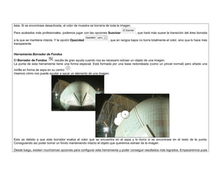 ésta. Si se encontrase desactivada, el color de muestra se borraría de toda la imagen. 
Para acabados más profesionales, podemos jugar con las opciones Suavizar , que hará más suave la transición del área borrada a la que se mantiene intacta. Y la opción Opacidad , que en rangos bajos no borra totalmente el color, sino que lo hace más transparente. 
Herramienta Borrador de Fondos 
El Borrador de Fondos resulta de gran ayuda cuando nos es necesario extraer un objeto de una imagen. 
La punta de esta herramienta tiene una forma especial. Está formada por una base redondeada (como un pincel normal) pero añade una mirilla en forma de aspa en su centro . 
Veamos cómo nos puede ayudar a sacar un elemento de una imagen. 
Esto es debido a que este borrador evalúa el color que se encuentra en el aspa y lo borra si se encontrase en el resto de la punta. Consiguiendo así poder borrar un fondo manteniendo intacto el objeto que queremos extraer de la imagen. 
Desde luego, existen muchísimas opciones para configurar esta herramienta y poder conseguir resultados más logrados. Empezaremos pues  