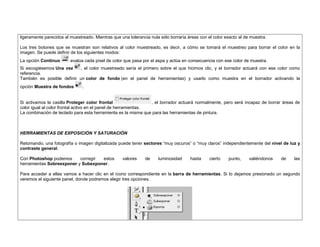 ligeramente parecidos al muestreado. Mientras que una tolerancia nula sólo borraría áreas con el color exacto al de muestra. 
Los tres botones que se muestran son relativos al color muestreado, es decir, a cómo se tomará el muestreo para borrar el color en la imagen. Se puede definir de los siguientes modos: 
La opción Continuo evalúa cada píxel de color que pasa por el aspa y actúa en consecuencia con ese color de muestra. 
Si escogiésemos Una vez , el color muestreado sería el primero sobre el que hicimos clic, y el borrador actuará con ese color como referencia. 
También es posible definir un color de fondo (en el panel de herramientas) y usarlo como muestra en el borrador activando la opción Muestra de fondos . 
Si activamos la casilla Proteger color frontal , el borrador actuará normalmente, pero será incapaz de borrar áreas de color igual al color frontal activo en el panel de herramientas. 
La combinación de teclado para esta herramienta es la misma que para las herramientas de pintura. 
HERRAMIENTAS DE EXPOSICIÓN Y SATURACIÓN 
Retomando, una fotografía o imagen digitalizada puede tener sectores “muy oscuros” o “muy claros” independientemente del nivel de luz y contraste general. 
Con Photoshop podemos corregir estos valores de luminosidad hasta cierto punto, valiéndonos de las herramientas Sobreexponer y Subexponer. 
Para acceder a ellas vamos a hacer clic en el ícono correspondiente en la barra de herramientas. Si lo dejamos presionado un segundo veremos el siguiente panel, donde podremos elegir tres opciones. 
 