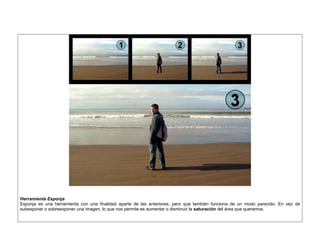 Herramienta Esponja 
Esponja es una herramienta con una finalidad aparte de las anteriores, pero que también funciona de un modo parecido. En vez de subexponer o sobreexponer una imagen, lo que nos permite es aumentar o disminuir la saturación del área que queramos. 
 