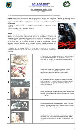 ESCUELA PALESTINA DE PALOMARES
WWW.PALESTINAPALOMARES.CL
Prof: ElianiraMuñozSalgado - Javiera Molina Alarcón
1
Guía de Aprendizaje Epopeya 8ª año
Película: “300”
Nombre: Fecha:
Objetivo: Comprender, por medio de la visualización de la película “300”, Identificar y explicar las relaciones que se
presentan en los personajes deuna narración  Explicar los cambios que sufren los personajes a lo largo de la historia,.
rasgos característicos del mundo griego, como representaciones, instituciones y roles sociales .
Instrucciones:
 Luego de ver la película “300”, lea esta guía y responda según corresponda, en el lugar
asignado.
 Utiliza lápiz pasta azul o negro para contestar.
 Respondan con letra clara.
Sinopsis
La trama describe la historia del rey espartano Leónidas y sus trecientos guerreros en el
480 a. c., los cuales debieron luchar a muerte contra el rey persa Xerxes y sus millares de
soldados. Leónidas no tuvo alternativa pues fue una disposición de los éforos, que eran
quienes cuidaban las leyes y respaldaban a los reyes, en este caso el rey se sometía a su
juicio aún en contra de su voluntad. Mientras los héroes se disputaban el campo de
batalla la esposa de Leónidas, Gorgo, intentaba conseguir el apoyo del senado para
enviar a la armada a ayudar a su marido y salvarlo de una inminente muerte.
I. Relación de personajes: Escriba la letra que corresponda en el casillero
correspondiente, según la relación lógica del personaje o concepto con su relevancia
histórica.
A
Hoplitas
5 magistrados queresguardaban lasleyes y daban consejo al
rey, ellos mismos seguiaban por jóvenes que eran una vía
entre Dios y el hombre, por lo tanto se creía que jamás se
equivocaban en su juicio.
B
Leonidas
Pueblo de origen ario,de origen nómada que intentan
vencer a Esparta en la batalla delas Termópilas,en
respuesta a la pérdida de la primera guerra médica.
C
Persas
Las mujeres en Grecia no tenían mucha participación en el
ámbito público,sin embargo esta mujer, Reina de Esparta,
intento persuadir a su polisdemantener la ofensiva en
contra de los Persas.
D
Gerusía
Rey de Esparta y gran héroe de la batalla delas Termópilas,a
pesar de morir en la batalla representa los ideales devirtud y
valentía griegos.
E
Éforos y Pitonisa
Ciudadano- soldado deinfantería pesada,de alto trabajo en
equipo y entrenamiento de guerra, eran de ataque ofensivo,
protegiéndose en forma de falange.
F
Gorgo
Esta institución estaba constituidapor 28 gerontes mayores
de sesenta años,que proponían y redactaban leyes, el Rey
necesitaba de su aprobación para por ejemplo aprobar una
guerra.
 