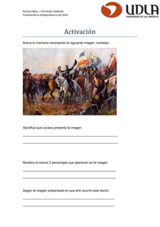 Paulina Báez – Christofer Gallardo 
Finalizando la Independencia de Chile 
Activacio n 
Activa tu memoria recordando la siguiente imagen, contesta. 
Identifica que suceso presenta la imagen 
_____________________________________________________ 
_____________________________________________________ 
Nombra al menos 2 personajes que aparecen en la imagen 
____________________________________________________ 
____________________________________________________ 
Según la imagen presentada en que año ocurrió este hecho. 
___________________________________________________ 
___________________________________________________  