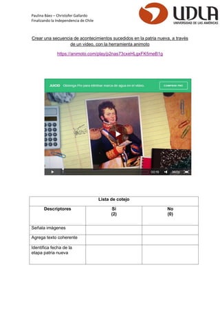 Paulina Báez – Christofer Gallardo 
Finalizando la Independencia de Chile 
Crear una secuencia de acontecimientos sucedidos en la patria nueva, a través de un video, con la herramienta animoto 
https://animoto.com/play/p2nas73cxeHLgxFK5meB1g 
Lista de cotejo 
Descriptores 
Sí 
(2) 
No 
(0) 
Señala imágenes 
Agrega texto coherente 
Identifica fecha de la etapa patria nueva 
 