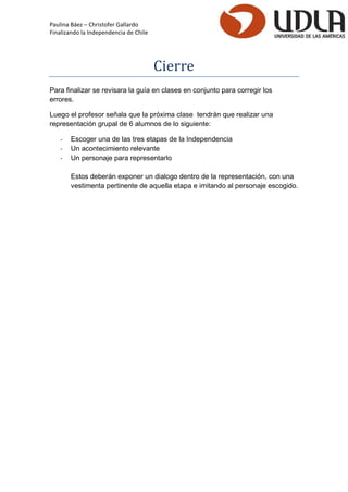 Paulina Báez – Christofer Gallardo 
Finalizando la Independencia de Chile 
Cierre 
Para finalizar se revisara la guía en clases en conjunto para corregir los errores. 
Luego el profesor señala que la próxima clase tendrán que realizar una representación grupal de 6 alumnos de lo siguiente: 
- Escoger una de las tres etapas de la Independencia 
- Un acontecimiento relevante 
- Un personaje para representarlo 
Estos deberán exponer un dialogo dentro de la representación, con una vestimenta pertinente de aquella etapa e imitando al personaje escogido. 
 