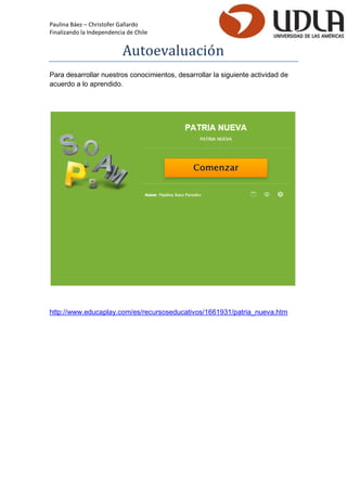 Paulina Báez – Christofer Gallardo 
Finalizando la Independencia de Chile 
Autoevaluacio n 
Para desarrollar nuestros conocimientos, desarrollar la siguiente actividad de acuerdo a lo aprendido. 
http://www.educaplay.com/es/recursoseducativos/1661931/patria_nueva.htm 
