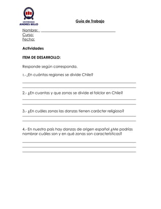 Guía de Trabajo

Nombre:
Curso:
Fecha:

Actividades

ITEM DE DESARROLLO:

Responde según corresponda.

1.- ¿En cuántas regiones se divide Chile?




2.- ¿En cuantas y que zonas se divide el folclor en Chile?



3.- ¿En cuáles zonas las danzas tienen carácter religioso?



4.- En nuestro país hay danzas de origen español ¿Me podrías
nombrar cuáles son y en qué zonas son características?
 