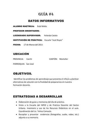 GUÍA #4<br />DATOS INFORMATIVOS<br />ALUMNO MAETRO/A:      Rubí Malte<br />PROFESOR ORIENTADOR:<br />LICENSIADO SUPERVISOR:       Yolanda Catota<br />INSTITUCIÓN DE PRÁCTICA:      Escuela “José Reyes”<br />FECHA:      17 de Marzo del 2011<br />UBICACIÓN<br />PROVINCIA:      Carchi                                         CANTÓN:    Montúfar<br />PARROQUIA:    San José  <br />OBJETIVOS.<br /> Identificar los problemas de aprendizaje que presenta el niño/a y plantear alternativas de solución con la finalidad de prepararnos en nuestra formación docente.<br />ESTRATEGIAS A DESARROLLAR<br />Elaboración de guías y memorias del día de práctica.<br />Visita a la Escuela del ISPED y de Práctica Docente del Sector Urbano. Inventario y uso de los Recursos Didácticos en el aula. Coordinación del Lic. Telmo Camacás.<br />Recopilar y presentar  evidencias (fotografías, audio, video, etc.) adjunto a su memoria.<br />Participación y ayudantía en la jornada de trabajo.<br />ACTIVIDADES<br />Visitar puntualmente la escuela anexa al ISPED<br />Observar los diferentes Recursos Didácticos que utilizan los Maestros en las distintas áreas.<br />Realizar un inventario acerca de todos los Recursos Didácticos con los que cuenta la Escuela<br />Registrar y recopilar evidencias para adjuntar a la memoria <br />Presentar la guía correspondiente al Supervisor.<br />OBSERVACIONES Y RECOMENDACIONES<br />--------------            ----------------              ----------------<br />    FIRMA                   FIRMA                  FIRMA<br />Alumno/a Maestro/a                      Prof. Orientador                           Lic. Supervisor<br />       <br />             MEMORIA #4<br />ACTIVIDADES CUMPLIDAS<br />LOGRO DEL OBJETIVO<br />El objetivo fue logrado ya que se pudo observar todos los recursos didácticos que utiliza el maestro. <br />INVENTARIO DE RECURSOS DIDÁCTICOS<br />DETALLE                                                                      CANTIDAD        ESTADO       OBSERVACIONES                                            RECURSO                                                 MB   B  M                                            1.- ÁREA           MATEMÁTICASJUEGO GEOMÉTRICOPALETASTABLERO NUMÉRICOTILLOS PALETASSEMILLASÁBACOTEXTOS2.- ÁREA          LENGUAJE Y COMUNICACIÓNTABLERO DEL ABECEDARIOTELÉFONOTEXTOS CARTELES FÁBULAS REVISTASCUENTOS3.-ÁREA       ENTORNO NATURAL Y SOCIALSIMBOLOS PATRIOSCARTELES TEXTOS GLOBO TERRAQUEOSISTEMA SOLAR<br />DETALLE                                                                      CANTIDAD        ESTADO       OBSERVACIONES                                            RECURSO                                                 MB   B  M                                            1.- ÁREA           CIENCIAS NATURALESPLANTASAGUA OXIGENADAALCOHOLCARTELES TEXTOS5.- ÁREA         MANUALIDADESGOMEROSTIJERAS FOMISPERFORADORA<br />RECURSOS DIDACTICOS DE SEPTIMO AÑO DE EDUCACIÓN BÁSICA DE LA ESCUELA ANEXA AL ISPED. <br />967740103505<br />EXPERIENCIAS ADQUIRIDAS<br />Que cada material y recursos didácticos nos servirá para tiene mejor enseñanza -aprendizaje<br />CONCLUCIONES<br />Como conclusión que cada grado tiene diferentes recursos didácticos y de estos nos servirá de gran ayuda para un mejor entendimiento de la clase.    <br />OBSERVACIONES Y RECOMENDACIONES<br />---------------            ------------------       ------------------    FIRMA                   FIRMA                  FIRMA<br />Alumno/a Maestro/a                      Prof. Orientador                           Lic. Supervisor<br />