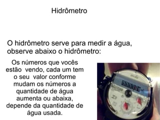 Hidrômetro



O hidrômetro serve para medir a água,
observe abaixo o hidrômetro:
  Os números que vocês
estão vendo, cada um tem
   o seu valor conforme
  mudam os números a
    quantidade de água
    aumenta ou abaixa,
depende da quantidade de
       água usada.
 