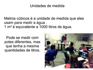 Unidades de medida


Metros cúbicos é a unidade de medida que eles
usam para medir a água .
1 m³ é equivalente a 1000 litros de água.

 Pode se medir com
potes diferentes, mas
 que tenha a mesma
quantidades de litros.
 