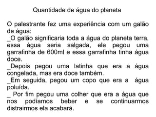 Quantidade de água do planeta

O palestrante fez uma experiência com um galão
de água:
_O galão significaria toda a água do planeta terra,
essa água seria salgada, ele pegou uma
garrafinha de 600ml e essa garrafinha tinha água
doce.
_Depois pegou uma latinha que era a água
congelada, mas era doce também.
_Em seguida, pegou um copo que era a água
poluída.
_ Por fim pegou uma colher que era a água que
nos podíamos beber e se continuarmos
distrairmos ela acabará.
 