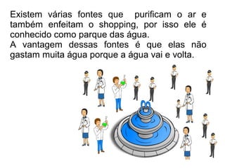 Existem várias fontes que purificam o ar e
também enfeitam o shopping, por isso ele é
conhecido como parque das água.
A vantagem dessas fontes é que elas não
gastam muita água porque a água vai e volta.
 