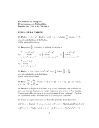 Universidad de Tarapacá
Departamento de Matemática
Ingenierías- Guía 4 de Cálculo 3
REGLA DE LA CADENA
30. Dada z = x2
y y2
donde x =sen t e y = et
, hallar
dz
dt
cuando t = 0;
a) Aplicando la Regla de la Cadena
b) Por sustitución directa.
31. Determine
dz
dt
, utilizando la regla de la cadena, si
a)
8
<
:
z = x2
+ y2
donde,
x = et
; y = e t
b)
8
<
:
z = x2
+ y2
donde,
x = et
; y = e t
c)
8
<
:
z = x2
+ y2
donde,
x = et
; y = e t
d)
8
<
:
z = x2
+ y2
donde,
x = et
; y = e t
32. Dada z = 2xy donde x = s2
+ t2
e y =
s
t
, hallar
@z
@s
y
@z
@t
,
a) Aplicando la Regla de la Cadena
b) Por sustitución directa.
33. Hallar
@w
@r
y
@w
@t
cuando r = 1 y t = 2 si w = xy + yz + xz donde,
x = r cos t e y = r sen t:
34. Describa la Regla de la Cadena si f es una función de tres variables las
que a su vez son funciones de cuatro variables.¿ Que ocurre si f es función
de cuatro variables las que a su vez son funciones de tres variables ?. Escriba
las expresiones de las derivadas que se obtienen para cada caso.
35. Hallar las expresiones para las derivadas parciales de las funciones:
a) F (x; y) = f (g (x) + h (y) ; g (x) h (y)) b) F (x; y) = f (g (x) ; g (x) h (y) ; h (y))
c) F (x; y; z) = f (g (x + y) ; h (x + z)) d) F (x; y; z) = f (x2
y2
; y2
z2
; x2
z2
)
1
 