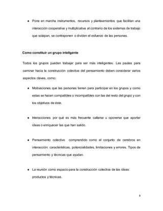 4
 Pone en marcha instrumentos, recursos y planteamientos que facilitan una
interacción cooperativa y multiplicativa al contrario de los sistemas de trabajo
que solapan, se contraponen o dividen el esfuerzo de las personas.
Como constituir un grupo inteligente
Todos los grupos pueden trabajar para ser más inteligentes. Las pautas para
caminar hacia la construcción colectiva del pensamiento deben considerar varios
aspectos claves, como:
 Motivaciones que las personas tienen para participar en los grupos y como
estas se hacen compatibles o incompatibles con las del resto del grupo y con
los objetivos de éste.
 Interacciones por qué es más frecuente callarse u oponerse que aportar
ideas o enriquecer las que han salido.
 Pensamiento colectivo comprendido como el conjunto de cerebros en
interacción: características, potencialidades, limitaciones y errores. Tipos de
pensamiento y técnicas que ayudan.
 La reunión como espacio para la construcción colectiva de las ideas:
productos y técnicas.
 