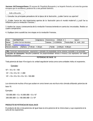 Ascenso del bonapartismo. El ascenso de Napoleón Bonaparte y su imperio francés, así como las guerras
europeas que le sucedieron, pusieron fin a este período histórico.
1. Consultar los principales pensadores de la época de la ilustración, ¿cuáles fueron sus aportes?
2. ¿Cuáles fueron los más importantes aportes de la ilustración para el mundo moderno? y ¿cuál fue su
influencia para la revolución francesa.?
3. Analice las causa y consecuencias de la revolución francesa teniendo en cuenta los tres estados. Realice un
cuadro comparativo.
4. Explique cómo sucedió las tres etapas en la revolución francesa.
Área: MATEMÁTICAS Asignatura: Matemáticas CICLO: 4 Guía 4
Docte: Ludibia Serrano Mendoza Celular: 3125898506 Fecha Elab: 18 – MAR - 2021
E-mail: ludibiaserra@gmail.com
Horario Asesoría Mañana: 7:30 am – 1:30 pm Tarde: 3:00 pm – 5:00 pm
DBA: Construye representaciones, argumentos y ejemplos de propiedades de los números racionales y no racionales
Indicador de desempeño: Resuelvo problemas de proporcionalidad directa e inversa y las represento con tablas,
graficas o ecuaciones
POTENCIAS DE BASE 10
Toda potencia de base 10 es igual a la unidad seguida de tantos ceros como unidades indica el exponente.
Ejemplos:
102
= 10 x 10 = 100
103
= 10 x 10 x 10 = 1.000
105
= 10 x 10 x 10 x 10 x 10 = 100.000
Los números de muchas cifras que acaban en ceros tienen una escritura más cómoda utilizando potencias de
base 10.
Ejemplos:
120.000.000= 12 x 10.000.000 = 12 x 107
200.000.000= 2 x 100.000.000 = 2 x 108
PRODUCTO DE POTENCIAS DE IGUAL BASE
El producto de dos o más potencias de igual base es otra potencia de la misma base y cuyo exponente es la
suma de los exponentes.
AplicayResuelve
 