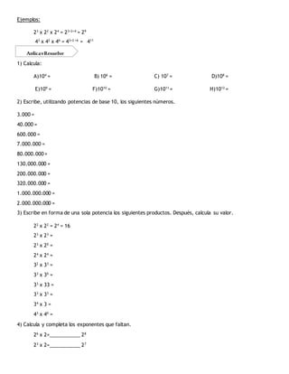 Ejemplos:
23
x 22
x 24
= 23+2+4
= 29
43
x 42
x 46
= 43+2 +6
= 411
1) Calcula:
A)104
= B) 106
= C) 107
= D)108
=
E)109
= F)1010
= G)1011
= H)1012
=
2) Escribe, utilizando potencias de base 10, los siguientes números.
3.000 =
40.000 =
600.000 =
7.000.000 =
80.000.000=
130.000.000 =
200.000.000 =
320.000.000 =
1.000.000.000 =
2.000.000.000 =
3) Escribe en forma de una sola potencia los siguientes productos. Después, calcula su valor.
22
x 22
= 24
= 16
23
x 23
=
23
x 20
=
24
x 24
=
32
x 33
=
33
x 30
=
33
x 33 =
33
x 33
=
34
x 3 =
43
x 40
=
4) Calcula y completa los exponentes que faltan.
26
x 2=___________ 28
23
x 2=___________ 27
AplicayResuelve
 
