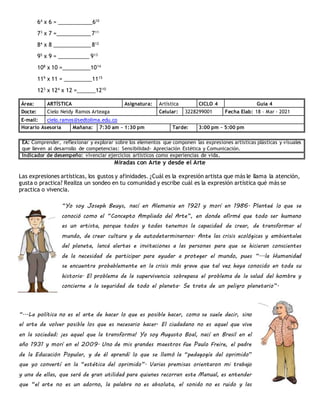 64
x 6 = ___________610
73
x 7 =___________711
84
x 8 ____________812
95
x 9 = __________ 913
108
x 10 =_________1014
119
x 11 = _________1115
123
x 124
x 12 =______1210
Área: ARTÍSTICA Asignatura: Artística CICLO 4 Guía 4
Docte: Cielo Neidy Ramos Arteaga Celular: 3228299001 Fecha Elab: 18 – Mar - 2021
E-mail: cielo.ramos@sedtolima.edu.co
Horario Asesoría Mañana: 7:30 am – 1:30 pm Tarde: 3:00 pm – 5:00 pm
EA: Comprender, reflexionar y explorar sobre los elementos que componen las expresiones artísticas plásticas y visuales
que lleven al desarrollo de competencias: Sensibilidad- Apreciación Estética y Comunicación.
Indicador de desempeño: vivenciar ejercicios artísticos como experiencias de vida.
Miradas con Arte y desde el Arte
Las expresiones artísticas, los gustos y afinidades. ¿Cuál es la expresión artista que más le llama la atención,
gusta o practica? Realiza un sondeo en tu comunidad y escribe cuál es la expresión artística qué más se
practica o vivencia.
“Yo soy Joseph Beuys, nací en Alemania en 1921 y morí en 1986. Planteé lo que se
conoció como el “Concepto Ampliado del Arte”, en donde afirmé que todo ser humano
es un artista, porque todos y todas tenemos la capacidad de crear, de transformar el
mundo, de crear cultura y de autodeterminarnos. Ante las crisis ecológicas y ambientales
del planeta, lancé alertas e invitaciones a las personas para que se hicieran conscientes
de la necesidad de participar para ayudar a proteger el mundo, pues “...la Humanidad
se encuentra probablemente en la crisis más grave que tal vez haya conocido en toda su
historia. El problema de la supervivencia sobrepasa el problema de la salud del hombre y
concierne a la seguridad de todo el planeta. Se trata de un peligro planetario”.
“...La política no es el arte de hacer lo que es posible hacer, como se suele decir, sino
el arte de volver posible los que es necesario hacer. El ciudadano no es aquel que vive
en la sociedad: ¡es aquel que la transforma! Yo soy Augusto Boal, nací en Brasil en el
año 1931 y morí en el 2009. Uno de mis grandes maestros fue Paulo Freire, el padre
de la Educación Popular, y de él aprendí lo que se llamó la “pedagogía del oprimido”
que yo convertí en la “estética del oprimido”. Varias premisas orientaron mi trabajo
y una de ellas, que será de gran utilidad para quienes recorran este Manual, es entender
que “el arte no es un adorno, la palabra no es absoluta, el sonido no es ruido y las
 