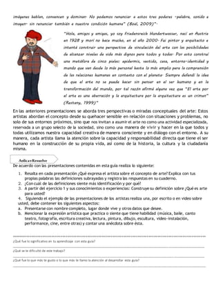imágenes hablan, convencen y dominan. No podemos renunciar a estos tres poderes -palabra, sonido e
imagen- sin renunciar también a nuestra condición humana” (Boal, 2009)”.
“Hola, amigos y amigas, yo soy Friedensreich Hundertwasser, nací en Austria
en 1928 y morí no hace mucho, en el año 2000. Fui pintor y arquitecto e
intenté construir una perspectiva de vinculación del arte con las posibilidades
de alcanzar niveles de vida más dignos para todos y todas. Por esto construí
una metáfora de cinco pieles: epidermis, vestido, casa, entorno-identidad y
mundo que van desde lo más personal hasta lo más amplio para la comprensión
de las relaciones humanas en contexto con el planeta. Siempre defendí la idea
de que el arte no se puede hacer sin pensar en el ser humano y en la
transformación del mundo, por tal razón afirmé alguna vez que “El arte por
el arte es una aberración y la arquitectura por la arquitectura es un crimen”
(Restany, 1999)”
En las anteriores presentaciones se aborda tres perspectivas o miradas conceptuales del arte: Estos
artistas abordan el concepto desde su quehacer sensible en relación con situaciones y problemas, no
solo de sus entornos próximos, sino que nos invitan a asumir el arte no como una actividad especializada,
reservada a un grupo selecto de la sociedad, sino como una manera de vivir y hacer en la que todos y
todas utilizamos nuestra capacidad creativa de manera consciente y en diálogo con el entorno. A su
manera, cada artista llama la atención sobre la capacidad y responsabilidad directa que tiene el ser
humano en la construcción de su propia vida, así como de la historia, la cultura y la ciudadanía
misma.
De acuerdo con las presentaciones contenidas en esta guía realiza lo siguiente:
1. Resalta en cada presentación ¿Qué expresa el artista sobre el concepto de arte? Explica con tus
propias palabras las definiciones subrayadas y registra las respuestas en su cuaderno.
2. ¿Con cuál de las definiciones siente más identificación y por qué?
3. A partir del ejercicio 1 y sus conocimientos o experiencias: Construye su definición sobre ¿Qué es arte
para usted?
4. Siguiendo el ejemplo de las presentaciones de los artistas realiza una, por escrito o en video sobre
usted, debe contener los siguientes aspectos:
a. Presentarse con nombre completo, lugar donde vive y otros datos que desee.
b. Mencionar la expresión artística que practica o siente que tiene habilidad (música, baile, canto
teatro, fotografía, escritura creativa, lectura, pintura, dibujo, escultura, video-instalación,
performance, cine, entre otras) y contar una anécdota sobre ésta.
============================================================================================================
¿Qué fue lo significativo en tu aprendizaje con esta guía?
___________________________________________________________________________________________________________
¿Qué se te dificultó de este trabajo?
___________________________________________________________________________________________________________
¿Qué fue lo que más te gusto o lo que más te llamo la atención al desarrollar esta guía?
____________________________________________________________________________________________________________
AplicayResuelve
 