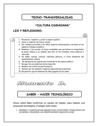 “CULTURA CIUDADANA” 
LEO Y REFLEXIONO: 
10 acciones de cultura ciudadana en el barrio: 
Ahora usted debe conformar un equipo de trabajo, para realizar una propuesta tecnológica y trabajar extra clase: 
 DISEÑAR Y CONSTRUIR UNA MAQUETA DE UN ENTORNO TECNOLÓGICO DE SU BARRIO, SIGUIENDO LAS ORIENTACIONES DADAS EN CLASE. 
TECNO-TRANSVERSALIDAD 
SABER – HACER TECNOLÓGICO 
1. Reconocer, respetar y cuidar el espacio público 
2. Hacer y respetar las filas y turnos 
3. Dar siempre prioridad a los niños, mujeres embarazadas y ancianos en los espacios transporte público 
4. Respetar a los vecinos, no hacer escándalos que perturben la tranquilidad, no poner música a un volumen muy alto en las viviendas, sitios públicos o vehiculas. 
5. No dañar, bancas, canecas, teléfonos públicos, ni otros elementos del amueblamiento urbano. 
6. No apropiarse de lugares que forman parte del espacio público. 
7. Recoger los excrementos de las mascotas 
8. Resolver los conflictos pacíficamente. 
9. Caminar por los andenes y espacios especiales para peatones 
10. No permitir que los menores de edad jueguen en las calles.  