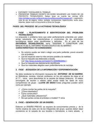  EXPONER Y SOCIALIZAR EL TRABAJO 
 PRESENTAR TRABAJO ESCRITO EN WORD SIGUIENDO LAS FASES DE UN PROYECTO TECNOLÓGICO. Deben tener en cuenta las normas APA (http://portales.puj.edu.co/ftpcentroescritura/Recursos/Normasapa.pdf ), paginación, nota de pie de página, índice, portada, conclusiones, hipervínculos, entre otros. Además, deben subir el documento a Drive de Google. 
FASES DEL PROCESO DE LA ACTIVIDAD TECNOLÓGICA 
1. FASE - PLANTEAMIENTO E IDENTIFICACION DEL PROBLEMA TECNOLÓGICO: 
La propuesta o problema tiene que estar perfectamente entendida por usted, amigo estudiante, las características o condiciones de las actividades tecnológicas deben estar identificadas y definidas. En el caso de los ENTORNOS TECNOLÓGICOS, sería: “DISEÑAR Y CONSTRUIR UNA MAQUETA DE EL ENTORNO TECNOLÓGOICO DE SU BARRIO”. 
CARACTERÍSTICAS Y/O CONDICIONES: 
 Su entorno puede ser total o elegir una parte preferida, previo acuerdo con el profesor. 
 que los espacios sean lo más cercano posible a la realidad. 
 Que la maqueta sea elaborada a escala. 
(ver http://www.youtube.com/watch?v=2DARBjQN9xI ) 
 Que la maqueta sea debidamente identificada 
 Que los materiales elegidos sean preferiblemente de reciclaje. 
2. FASE - BÚSQUEDA DE LA INFORMACIÓN Y EXPERIMENTACIÓN: 
Se debe recolectar la información necesaria del ENTORNO DE SU BARRIO, en Bibliotecas, revistas, Internet, profesora, en los pre saberes de clase en el A.T.T., otros, para describirlos en la carpeta de trabajo (bitácora). El relator (encargado de escribir o relatar) debe anotar todas las ideas de su(s) compañero(s) de grupo - LLUVIA DE IDEAS Estas preguntas pueden servir como por ejemplo: 
 ¿Cómo montar las partes de la maqueta? 
 ¿Cómo diseñarlos? 
 Como construirlos? 
 ¿Qué materiales utilizaremos? 
 De qué partes consta el prototipo o modelo? Y otros 
3. FASE – GENERACIÓN DE UN DISEÑO: 
Elaborar un DISEÑO PREVIO: se requiere de conocimientos previos y de la mente creativa de cada uno de los integrantes del grupo, quienes deben dejar constancia en la carpeta de sus bocetos o borradores, a mano alzada, y  