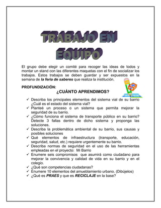 El grupo debe elegir un comité para recoger las ideas de todos y 
montar un stand con las diferentes maquetas con el fin de socializar los 
trabajos. Estos trabajos se deben guardar y ser expuestos en la 
semana de la feria de saberes que realiza la institución. 
PROFUNDIZACIÓN: 
¿CUÁNTO APRENDIMOS? 
 Describa los principales elementos del sistema vial de su barrio 
¿Cuál es el estado del sistema vial? 
 Planteé un proceso o un sistema que permita mejorar la 
seguridad de su barrio. 
 ¿Cómo funciona el sistema de transporte público en su barrio? 
Detecte 3 fallas dentro de dicho sistema y proponga las 
soluciones. 
 Describa la problemática ambiental de su barrio, sus causas y 
posibles soluciones 
 Qué elementos de infraestructura (transporte, educación, 
seguridad, salud, etc.) requiere urgentemente su barrio. 
 Describa normas de seguridad en el uso de las herramientas 
empleadas en el proyecto: Mi Barrio 
 Enumere seis compromisos que asumirá como ciudadano para 
mejorar la convivencia y calidad de vida en su barrio y en el 
colegio. 
 ¿Qué son competencias ciudadanas? 
 Enumere 10 elementos del amueblamiento urbano. (Dibújelos) 
 ¿Qué es PRAES y que es RECICLAJE en la base? 
