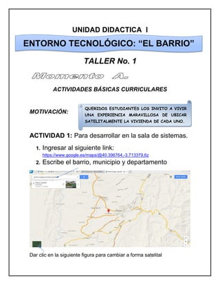 UNIDAD DIDACTICA I 
TALLER No. 1 
ACTIVIDADES BÁSICAS CURRICULARES 
MOTIVACIÓN: 
ACTIVIDAD 1: Para desarrollar en la sala de sistemas. 
1. Ingresar al siguiente link: https://www.google.es/maps/@40.396764,-3.713379,6z 
2. Escribe el barrio, municipio y departamento 
Dar clic en la siguiente figura para cambiar a forma satelital 
ENTORNO TECNOLÓGICO: “EL BARRIO” 
QUERIDOS ESTUDIANTES LOS INVITO A VIVIR UNA EXPERIENCIA MARAVILLOSA DE UBICAR SATELITALMENTE LA VIVIENDA DE CADA UNO.  