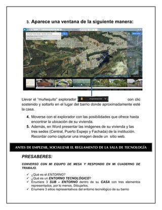 3. Aparece una ventana de la siguiente manera: 
Llevar el “muñequito” explorador con clic sostenido y soltarlo en el lugar del barrio donde aproximadamente esté la casa. 
4. Moverse con el explorador con las posibilidades que ofrece hasta encontrar la ubicación de su vivienda. 
5. Además, en Word presentar las imágenes de su vivienda y las tres sedes (Central, Puerto Espejo y Fachada) de la institución. 
Recordar como capturar una imagen desde un sitio web. 
PRESABERES: 
CONVERSO CON MI EQUIPO DE MESA Y RESPONDO EN MI CUADERNO DE TRABAJO. 
 ¿Qué es el ENTORNO? 
 ¿Qué es un ENTORNO TECNOLÓGICO? 
 Enumere 3 SUB – ENTORNO dentro de su CASA con tres elementos representados, por lo menos. Dibujarlos. 
 Enumere 3 sitios representativos del entorno tecnológico de su barrio 
ANTES DE EMPEZAR, SOCIALIZAR EL REGLAMENTO DE LA SALA DE TECNOLOGÍA  