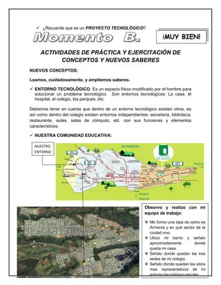  ¿Recuerde que es un PROYECTO TECNOLÓGICO? 
ACTIVIDADES DE PRÁCTICA Y EJERCITACIÓN DE CONCEPTOS Y NUEVOS SABERES 
NUEVOS CONCEPTOS: 
Leamos, cuidadosamente, y ampliemos saberes. 
 ENTORNO TECNOLÓGICO: Es un espacio físico modificado por el hombre para solucionar un problema tecnológico. Son entornos tecnológicos: La casa, el hospital, el colegio, los parques, etc. 
Debemos tener en cuenta que dentro de un entorno tecnológico existen otros, es así como dentro del colegio existen entornos independientes: secretaria, biblioteca, restaurante, aulas, salas de cómputo, etc. con sus funciones y elementos característicos. 
 NUESTRA COMUNIDAD EDUCATIVA: 
¡MUY BIEN! 
Observo y realizo con mi equipo de trabajo: 
 Me formo una idea de cómo es Armenia y en qué sector de la ciudad vivo. 
 Ubico mi barrio y señalo aproximadamente donde queda mi casa. 
 Señalo donde quedan las tres sedes de mi colegio. 
 Señalo donde quedan los sitios mas representativos de mi entorno tecnológico escolar. 
NUESTRO ENTORNO  