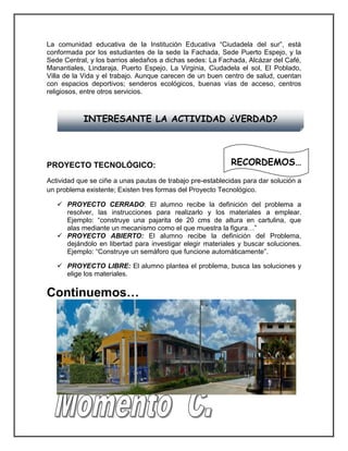 La comunidad educativa de la Institución Educativa “Ciudadela del sur”, está conformada por los estudiantes de la sede la Fachada, Sede Puerto Espejo, y la Sede Central, y los barrios aledaños a dichas sedes: La Fachada, Alcázar del Café, Manantiales, Lindaraja, Puerto Espejo, La Virginia, Ciudadela el sol, El Poblado, Villa de la Vida y el trabajo. Aunque carecen de un buen centro de salud, cuentan con espacios deportivos; senderos ecológicos, buenas vías de acceso, centros religiosos, entre otros servicios. 
PROYECTO TECNOLÓGICO: 
Actividad que se ciñe a unas pautas de trabajo pre-establecidas para dar solución a un problema existente; Existen tres formas del Proyecto Tecnológico. 
 PROYECTO CERRADO: El alumno recibe la definición del problema a resolver, las instrucciones para realizarlo y los materiales a emplear. Ejemplo: “construye una pajarita de 20 cms de altura en cartulina, que alas mediante un mecanismo como el que muestra la figura…” 
 PROYECTO ABIERTO: El alumno recibe la definición del Problema, dejándolo en libertad para investigar elegir materiales y buscar soluciones. Ejemplo: “Construye un semáforo que funcione automáticamente”. 
 PROYECTO LIBRE: El alumno plantea el problema, busca las soluciones y elige los materiales. 
Continuemos… 
INTERESANTE LA ACTIVIDAD ¿VERDAD? 
RECORDEMOS…  