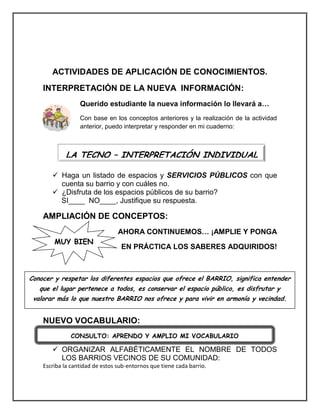 ACTIVIDADES DE APLICACIÓN DE CONOCIMIENTOS. 
INTERPRETACIÓN DE LA NUEVA INFORMACIÓN: 
Querido estudiante la nueva información lo llevará a… 
Con base en los conceptos anteriores y la realización de la actividad 
anterior, puedo interpretar y responder en mi cuaderno: 
 Haga un listado de espacios y SERVICIOS PÚBLICOS con que 
cuenta su barrio y con cuáles no. 
 ¿Disfruta de los espacios públicos de su barrio? 
SI____ NO____, Justifique su respuesta. 
AMPLIACIÓN DE CONCEPTOS: 
AHORA CONTINUEMOS… ¡AMPLIE Y PONGA 
EN PRÁCTICA LOS SABERES ADQUIRIDOS! 
NUEVO VOCABULARIO: 
 ORGANIZAR ALFABÉTICAMENTE EL NOMBRE DE TODOS 
LOS BARRIOS VECINOS DE SU COMUNIDAD: 
Escriba la cantidad de estos sub-entornos que tiene cada barrio. 
LA TECNO – INTERPRETACIÓN INDIVIDUAL 
Conocer y respetar los diferentes espacios que ofrece el BARRIO, significa entender 
que el lugar pertenece a todos, es conservar el espacio público, es disfrutar y 
valorar más lo que nuestro BARRIO nos ofrece y para vivir en armonía y vecindad. 
CONSULTO: APRENDO Y AMPLIO MI VOCABULARIO 
MUY BIEN 
 