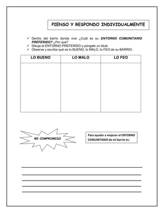  Dentro del barrio donde vive ¿Cuál es su ENTORNO COMUNITARIO PREFERIDO? ¿Por qué? 
 Dibuje el ENTORNO PREFERIDO y póngale un titulo 
 Observe y escriba qué es lo BUENO, lo MALO, lo FEO de su BARRIO. 
LO BUENO 
LO MALO 
LO FEO 
__________________________________________________ __________________________________________________ __________________________________________________ __________________________________________________ 
PIENSO Y RESPONDO INDIVIDUALMENTE 
MI COMPROMISO 
Para ayudar a mejorar el ENTORNO COMUNITARIO de mí barrio es:  