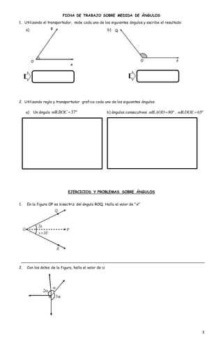 3
FICHA DE TRABAJO SOBRE MEDIDA DE ÁNGULOS
1. Utilizando el transportador, mide cada uno de los siguientes ángulos y escribe el resultado:
a) b)
2. Utilizando regla y transportador grafica cada uno de los siguientes ángulos
a) Un ángulo 37ºm BOC R b) ángulos consecutivos 80ºm AODR , 65ºm DOE R
EJERCICIOS Y PROBLEMAS SOBRE ÁNGULOS
1. En la figura OP es bisectriz del ángulo ROQ. Halla el valor de "x"
2. Con los datos de la figura, halla el valor de 
A
B
O P
Q
O
 