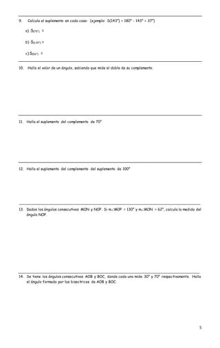 5
9. Calcula el suplemento en cada caso: (ejemplo: S(143°) = 180° - 143° = 37°)
a) S(75°) =
b) S(135°) =
c) S(96°) =
10. Halla el valor de un ángulo, sabiendo que mide el doble de su complemento.
11. Halla el suplemento del complemento de 70°
12. Halla el suplemento del complemento del suplemento de 100°
13. Dados los ángulos consecutivos MON y NOP. Si mMOP = 130° y mMON = 62°, calcula la medida del
ángulo NOP.
14. Se tiene los ángulos consecutivos AOB y BOC, donde cada uno mide 30° y 70° respectivamente. Halla
el ángulo formado por las bisectrices de AOB y BOC.
 