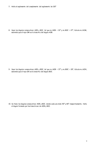 7
7. Halla el suplemento del complemento del suplemento de 130°
8. Sean los ángulos consecutivos AOB y BOC, tal que mAOB = 32° y mBOC = 27°, Calcula mAOM,
sabiendo que el rayo OM es la bisectriz del ángulo AOB.
9. Sean los ángulos consecutivos AOB y BOC, tal que mAOB = 37° y mBOC = 28°, Calcula mAON,
sabiendo que el rayo ON es la bisectriz del ángulo BOC.
10. Se tiene los ángulos consecutivos AOB y BOC, donde cada uno mide 50° y 80° respectivamente. Halla
el ángulo formado por las bisectrices de AOB y BOC.
 